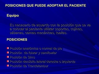 EquipoEquipo
Es necesario de acuerdo con la posición que se vaEs necesario de acuerdo con la posición que se va
a colocar al paciente utilizar soportes, cojines,a colocar al paciente utilizar soportes, cojines,
sábanas, camas mecánicas, toallas.sábanas, camas mecánicas, toallas.
POSICIONES QUE PUEDE ADOPTAR EL PACIENTEPOSICIONES QUE PUEDE ADOPTAR EL PACIENTE
POSICIONESPOSICIONES
Posición anatómica o normal de piePosición anatómica o normal de pie
Posición de folwer y semifowlerPosición de folwer y semifowler
Posición de SimsPosición de Sims
Posición decúbito lateral derecha o izquierdaPosición decúbito lateral derecha o izquierda
Posición de TrendelemburPosición de Trendelembur
 