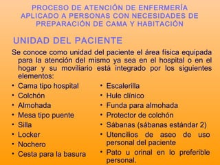 UNIDAD DEL PACIENTE
Se conoce como unidad del paciente el área física equipada
para la atención del mismo ya sea en el hospital o en el
hogar y su moviliario está integrado por los siguientes
elementos:
• Cama tipo hospital
• Colchón
• Almohada
• Mesa tipo puente
• Silla
• Locker
• Nochero
• Cesta para la basura
• Escalerilla
• Hule clínico
• Funda para almohada
• Protector de colchón
• Sábanas (sábanas estándar 2)
• Utencilios de aseo de uso
personal del paciente
• Pato u orinal en lo preferible
personal.
PROCESO DE ATENCIÓN DE ENFERMERÍA
APLICADO A PERSONAS CON NECESIDADES DE
PREPARACIÓN DE CAMA Y HABITACIÓN
 