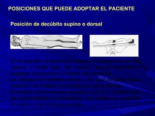 Posición de decúbito supino o dorsalPosición de decúbito supino o dorsal
En la posición anatómica el paciente permanece con las
manos a cada lado del cuerpo, brazos extendidos,
pulgares de aducción y manos de pronación.
La cabeza se mantiene erecta y los pies dirigidos hacia
delante. Las rodillas y los dedos en ligera flexión.
El enfermo se encuentra acostado sobre su espalda con
las extremidades en extensión, las superiores pegadas
al cuerpo y las inferiores juntas.
POSICIONES QUE PUEDE ADOPTAR EL PACIENTEPOSICIONES QUE PUEDE ADOPTAR EL PACIENTE
 