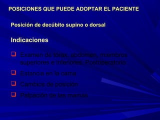 Posición de decúbito supino o dorsalPosición de decúbito supino o dorsal
Indicaciones
 Examen de tórax, abdomen, miembros
superiores e inferiores. Postoperatorio
 Estancia en la cama
 Cambios de posición
 Palpación de las mamas
POSICIONES QUE PUEDE ADOPTAR EL PACIENTEPOSICIONES QUE PUEDE ADOPTAR EL PACIENTE
 