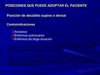 Posición de decúbito supino o dorsalPosición de decúbito supino o dorsal
Contraindicaciones
Ancianos
Enfermos pulmonares
Enfermos de larga duración
Pueden colocarse almohadas en distintas zonas del cuerpo del
paciente para favorecer su alineamiento:
Bajo el cuello y hombros, para evitar la hiperextensión del
cuello. Bajo la zona lumbar (un pequeño cojín), para mantener
la curvatura anatómica.
POSICIONES QUE PUEDE ADOPTAR EL PACIENTEPOSICIONES QUE PUEDE ADOPTAR EL PACIENTE
 