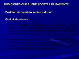 Posición de decúbito supino o dorsalPosición de decúbito supino o dorsal
Contraindicaciones
Una toalla enrollada lateralmente bajo las caderas y muslos,
evitando la rotación externa del fémur. Bajo el tercio inferior del
muslo, para elevar el hueco poplíteo. Bajo la parte inferior de las
piernas, para elevar los talones.
El paciente en decúbito supino o dorsal descansa sobre su
espalda, con la cabeza y los hombros ligeramente elevados,
para lo cual bastará una pequeña almohada. La curvatura
lumbar se sostendrá mejor con otra almohada.
POSICIONES QUE PUEDE ADOPTAR EL PACIENTEPOSICIONES QUE PUEDE ADOPTAR EL PACIENTE
 