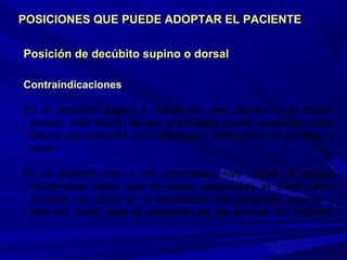Posición de decúbito supino o dorsalPosición de decúbito supino o dorsal
Contraindicaciones
En el decúbito supino o dorsal los pies tienden a la flexión
plantar, esta flexión de ser prolongada puede ocasionar caída
del pie (pie péndulo) con contracción involuntaria de gemelos y
sóleo.
En la posición con o sin almohadas más usual, al menos
inicialmente hasta que se tenga establecido el diagnóstico.
También se utiliza en la exploración del abdomen, piernas y
pies así como para la palpación de las mamas en mujeres.
POSICIONES QUE PUEDE ADOPTAR EL PACIENTEPOSICIONES QUE PUEDE ADOPTAR EL PACIENTE
 