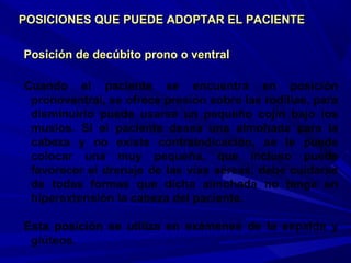 Posición de decúbito prono o ventralPosición de decúbito prono o ventral
Cuando el paciente se encuentra en posición
pronoventral, se ofrece presión sobre las rodillas, para
disminuirlo puede usarse un pequeño cojín bajo los
muslos. Si el paciente desea una almohada para la
cabeza y no existe contraindicación, se le puede
colocar una muy pequeña, que incluso puede
favorecer el drenaje de las vías aéreas, debe cuidarse
de todas formas que dicha almohada no tenga en
hiperextensión la cabeza del paciente.
Esta posición se utiliza en exámenes de la espalda y
glúteos.
POSICIONES QUE PUEDE ADOPTAR EL PACIENTEPOSICIONES QUE PUEDE ADOPTAR EL PACIENTE
 
