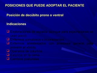 Posición de decúbito prono o ventralPosición de decúbito prono o ventral
Indicaciones
 Exploraciones de espalda (aunque para exploraciones se
usan poco).
 Enfermos comatosos o inconscientes.
 Enfermos anestesiados con anestesia general para
prevenir el vómito.
 Operados de columna.
 Estancia en la cama.
 Cambios posturales.
POSICIONES QUE PUEDE ADOPTAR EL PACIENTEPOSICIONES QUE PUEDE ADOPTAR EL PACIENTE
 