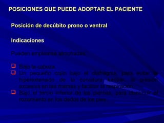 Posición de decúbito prono o ventralPosición de decúbito prono o ventral
Indicaciones
Pueden emplearse almohadas:
 Bajo la cabeza.
 Un pequeño cojín bajo el diafragma, para evitar la
hiperextensión de la curvatura lumbar, la presión
excesiva en las mamas y facilitar la respiración.
 Bajo el tercio inferior de las piernas, para disminuir el
rozamiento en los dedos de los pies.
POSICIONES QUE PUEDE ADOPTAR EL PACIENTEPOSICIONES QUE PUEDE ADOPTAR EL PACIENTE
 