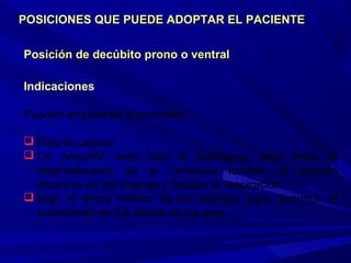 Posición de decúbito prono o ventralPosición de decúbito prono o ventral
Indicaciones
Pueden emplearse almohadas:
 Bajo la cabeza.
 Un pequeño cojín bajo el diafragma, para evitar la
hiperextensión de la curvatura lumbar, la presión
excesiva en las mamas y facilitar la respiración.
 Bajo el tercio inferior de las piernas, para disminuir el
rozamiento en los dedos de los pies.
POSICIONES QUE PUEDE ADOPTAR EL PACIENTEPOSICIONES QUE PUEDE ADOPTAR EL PACIENTE
 