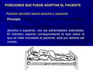 Posición decúbito lateral derecha o izquierdaPosición decúbito lateral derecha o izquierda
POSICIONES QUE PUEDE ADOPTAR EL PACIENTEPOSICIONES QUE PUEDE ADOPTAR EL PACIENTE
Principio: El músculo en reposo tiene reacción alcalina
El enfermo permanece apoyado sobre un costado,
derecho o izquierdo, con las extremidades extendidas.
El miembro superior correspondiente al lado sobre el
que se halla recostado el paciente, está por delante del
cuerpo.
 