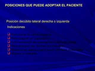 Posición decúbito lateral derecha o izquierdaPosición decúbito lateral derecha o izquierda
IndicacionesIndicaciones
 Para hacer la cama ocupada
 Para colocar un supositorio
 Administración de inyectables intramusculares
 Para prevenir las úlceras por decúbito
 Estancia en cama y para hacer cambios posturales
 Higiene y masajes.
POSICIONES QUE PUEDE ADOPTAR EL PACIENTEPOSICIONES QUE PUEDE ADOPTAR EL PACIENTE
 