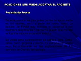 Posición de FowlerPosición de Fowler
En esta posición los principales puntos de apoyo están
en los talones, sacro y parte del hueso coxal. La
posición de Fowler esta indicada en pacientes o con
trastornos respiratorios o cardiacos, puesto que con ella
se logra la máxima expansión torácica.
Se utiliza para exploraciones de cabeza, ojos, cuello,
oídos, nariz, garganta y pecho. Es una posición usada
muy frecuentemente en las exploraciones de los
servicios de Otorrino-laringología.
POSICIONES QUE PUEDE ADOPTAR EL PACIENTEPOSICIONES QUE PUEDE ADOPTAR EL PACIENTE
 