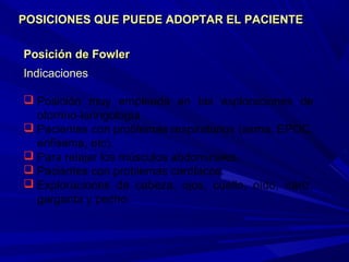 Posición de FowlerPosición de Fowler
Indicaciones
 Posición muy empleada en las exploraciones de
otorrino-laringología
 Pacientes con problemas respiratorios (asma, EPOC,
enfisema, etc).
 Para relajar los músculos abdominales.
 Pacientes con problemas cardíacos.
 Exploraciones de cabeza, ojos, cuello, oído, nariz,
garganta y pecho.
POSICIONES QUE PUEDE ADOPTAR EL PACIENTEPOSICIONES QUE PUEDE ADOPTAR EL PACIENTE
 