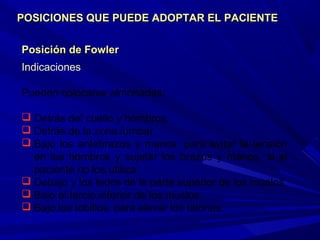 Posición de FowlerPosición de Fowler
Indicaciones
Pueden colocarse almohadas:
 Detrás del cuello y hombros.
 Detrás de la zona lumbar.
 Bajo los antebrazos y manos, para evitar la tensión
en los hombros y sujetar los brazos y manos, si el
paciente no los utiliza.
 Debajo y los lados de la parte superior de los muslos.
 Bajo el tercio inferior de los muslos.
 Bajo los tobillos, para elevar los talones.
POSICIONES QUE PUEDE ADOPTAR EL PACIENTEPOSICIONES QUE PUEDE ADOPTAR EL PACIENTE
 