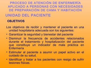 UNIDAD DEL PACIENTE
OBJETIVOS
Los objetivos de recibir y mantener el paciente en una
unidad hospitalaria adecuada son los siguientes:
• Garantizar la seguridad y bienestar del paciente
• Disminuir la frecuencia de accidentes relacionados
durante el tratamiento y hospitalización del paciente
que constituye un indicador de mala práctica en
Enfermería
• Estimular al paciente a asumir un papel activo en el
cuidado de su salud.
• Identificar y tratar a los pacientes con resigo de sufrir
lesiones físicas.
PROCESO DE ATENCIÓN DE ENFERMERÍA
APLICADO A PERSONAS CON NECESIDADES
DE PREPARACIÓN DE CAMA Y HABITACIÓN
 