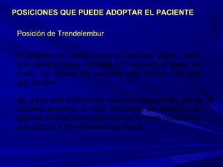 Posición de TrendelemburPosición de Trendelembur
El enfermo se coloca como en decúbito supino, sobre
una cama o mesa inclinada 45º respecto al plano del
suelo. La cabeza del paciente está mucha más baja
que los pies.
Se utiliza esta posición en cualquier situación en que se
requiera aumentar el riego sanguíneo del cerebro y en
algunas intervenciones quirúrgicas. En esta postura hay
que colocar a los pacientes con shock.
POSICIONES QUE PUEDE ADOPTAR EL PACIENTEPOSICIONES QUE PUEDE ADOPTAR EL PACIENTE
 
