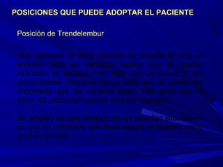 Posición de TrendelemburPosición de Trendelembur
Una variedad de esta posición es aquella en que el
enfermo está en decúbito supino con el cuerpo
inclinado, la cabeza más baja que el tronco y las
extremidades inferiores flexionadas por la rodilla, es
importante que las caderas estén más altas que el
tórax. Se utiliza para aplicar lavados vaginales.
Un empleo de esta posición es, en aquellas situaciones
en que es necesario que fluya sangre al cerebro como
ante un síncope.
POSICIONES QUE PUEDE ADOPTAR EL PACIENTEPOSICIONES QUE PUEDE ADOPTAR EL PACIENTE
 