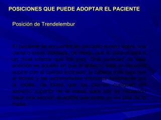 Posición de TrendelemburPosición de Trendelembur
El paciente se encuentra en decúbito supino sobre una
cama o mesa inclinada, de modo, que la cabeza está a
un nivel inferior que los pies. Una variedad de esta
posición es aquélla en que el enfermo está en decúbito
supino con el cuerpo inclinado, la cabeza más baja que
el tronco y las extremidades inferiores flexionadas por
la rodilla, de forma que las piernas cuelguen del
extremo superior de la mesa; para ello es necesario
bajar una sección ajustable que existe en los pies de la
mesa.
POSICIONES QUE PUEDE ADOPTAR EL PACIENTEPOSICIONES QUE PUEDE ADOPTAR EL PACIENTE
 