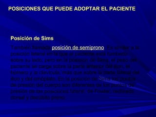 Posición de SimsPosición de Sims
También llamada posición de semiprono. Es similar a la
posición lateral en la que el paciente está tumbado
sobre su lado; pero en la posición de Sims, el peso del
paciente se carga sobre la parte anterior del ilion, el
húmero y la clavícula, más que sobre la parte lateral del
ilion y del omóplato. En la posición de Sims los puntos
de presión del cuerpo son diferentes de los puntos de
presión de las posiciones lateral, de Fowler, reclinado
dorsal y decúbito prono.
POSICIONES QUE PUEDE ADOPTAR EL PACIENTEPOSICIONES QUE PUEDE ADOPTAR EL PACIENTE
 