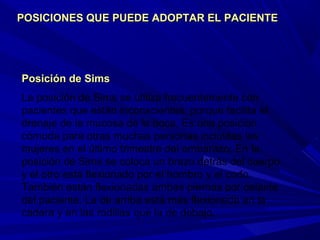 Posición de SimsPosición de Sims
La posición de Sims se utiliza frecuentemente con
pacientes que están inconscientes, porque facilita el
drenaje de la mucosa de la boca. Es una posición
cómoda para otras muchas personas incluidas las
mujeres en el último trimestre del embarazo. En la
posición de Sims se coloca un brazo detrás del cuerpo
y el otro está flexionado por el hombro y el codo.
También están flexionadas ambas piernas por delante
del paciente. La de arriba está más flexionada en la
cadera y en las rodillas que la de debajo.
POSICIONES QUE PUEDE ADOPTAR EL PACIENTEPOSICIONES QUE PUEDE ADOPTAR EL PACIENTE
 