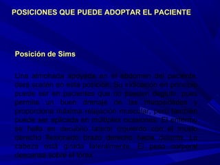 Posición de SimsPosición de Sims
Una almohada apoyada en el abdomen del paciente,
dará sostén en esta posición. Su indicación en principio
puede ser en pacientes que no pueden deglutir, pues
permite un buen drenaje de las mucosidades y
proporciona máxima relajación muscular, pero también
puede ser aplicada en múltiples ocasiones. El enfermo
se halla en decúbito lateral izquierdo con el muslo
derecho flexionado brazo derecho hacia delante. La
cabeza está girada lateralmente. El peso corporal
descansa sobre el tórax.
POSICIONES QUE PUEDE ADOPTAR EL PACIENTEPOSICIONES QUE PUEDE ADOPTAR EL PACIENTE
 
