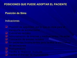 Posición de SimsPosición de Sims
Indicaciones
 Posición de seguridad, por lo que es ideal para el
transporte de accidentados
 Exámenes rectales
 Administración de enemas y medicamentos vía rectal
 Colocación de sondas rectales
 En pacientes inconscientes para facilitar la eliminación
de secreciones
 Postoperatorio
 Facilita la relajación muscular
 Facilita el drenaje de mucosidades
POSICIONES QUE PUEDE ADOPTAR EL PACIENTEPOSICIONES QUE PUEDE ADOPTAR EL PACIENTE
 