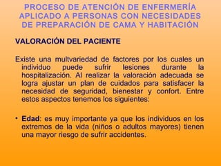VALORACIÓN DEL PACIENTE
Existe una multvariedad de factores por los cuales un
individuo puede sufrir lesiones durante la
hospitalización. Al realizar la valoración adecuada se
logra ajustar un plan de cuidados para satisfacer la
necesidad de seguridad, bienestar y confort. Entre
estos aspectos tenemos los siguientes:
• Edad: es muy importante ya que los individuos en los
extremos de la vida (niños o adultos mayores) tienen
una mayor riesgo de sufrir accidentes.
PROCESO DE ATENCIÓN DE ENFERMERÍA
APLICADO A PERSONAS CON NECESIDADES
DE PREPARACIÓN DE CAMA Y HABITACIÓN
 