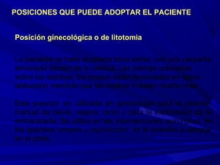Posición ginecológica o de litotomiaPosición ginecológica o de litotomia
La paciente se halla acostada boca arriba, con una pequeña
almohada debajo de la cabeza. Las piernas colocadas
sobre los estribos, los muslos están flexionados en ligera
abducción mientras que las rodillas lo están mucho más.
Esta posición es utilizada en ginecología para el examen
manual de pelvis, vagina, recto y para la exploración de la
embarazada. Se utiliza en las intervenciones quirúrgicas de
los aparatos urinario y reproductor, es la posición a adoptar
en el parto.
POSICIONES QUE PUEDE ADOPTAR EL PACIENTEPOSICIONES QUE PUEDE ADOPTAR EL PACIENTE
 