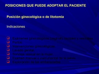 Posición ginecológica o de litotomiaPosición ginecológica o de litotomia
Indicaciones
 Exámenes ginecológicos (vaginal), rectales y vesicales.
 Partos.
 Intervenciones ginecológicas.
 Lavado genital.
 Sondaje vesical en la mujer.
 Examen manual o instrumental de la pelvis.
 Exploración de las embarazadas.
POSICIONES QUE PUEDE ADOPTAR EL PACIENTEPOSICIONES QUE PUEDE ADOPTAR EL PACIENTE
 