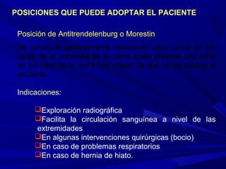 Posición de APosición de Antitrendelenburg o Morestinntitrendelenburg o Morestin
Se consigue generalmente colocando unos tacos en las
patas de la cabecera de la cama suele ponerse una tabla
en los pies de la cama con objeto de que no se deslice el
paciente.
Indicaciones:
Exploración radiográfica
Facilita la circulación sanguínea a nivel de las
extremidades
En algunas intervenciones quirúrgicas (bocio)
En caso de problemas respiratorios
En caso de hernia de hiato.
POSICIONES QUE PUEDE ADOPTAR EL PACIENTEPOSICIONES QUE PUEDE ADOPTAR EL PACIENTE
 