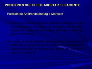 Posición de APosición de Antitrendelenburg o Morestinntitrendelenburg o Morestin
Es como su nombre indica la posición contraria a la de
Trendelenburg, es decir la cabeza del enfermo
descansa sobre la parte mas elevada y los pies
sobre la más baja.
Se consigue generalmente colocando unos tacos en las
patas de la cabecera de la cama suele ponerse una
tabla en los pies de la cama con objeto de que no se
deslice el paciente.
POSICIONES QUE PUEDE ADOPTAR EL PACIENTEPOSICIONES QUE PUEDE ADOPTAR EL PACIENTE
 