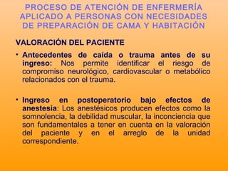 VALORACIÓN DEL PACIENTE
• Antecedentes de caída o trauma antes de su
ingreso: Nos permite identificar el riesgo de
compromiso neurológico, cardiovascular o metabólico
relacionados con el trauma.
• Ingreso en postoperatorio bajo efectos de
anestesia: Los anestésicos producen efectos como la
somnolencia, la debilidad muscular, la inconciencia que
son fundamentales a tener en cuenta en la valoración
del paciente y en el arreglo de la unidad
correspondiente.
PROCESO DE ATENCIÓN DE ENFERMERÍA
APLICADO A PERSONAS CON NECESIDADES
DE PREPARACIÓN DE CAMA Y HABITACIÓN
 