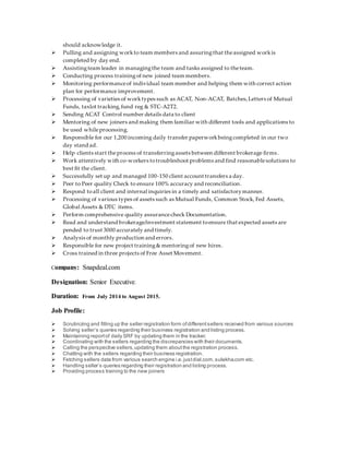 should acknowledge it.
 Pulling and assigning workto team members and assuringthat theassigned workis
completed by day end.
 Assistingteam leader in managingthe team and tasks assigned to theteam.
 Conducting process trainingof new joined team members.
 Monitoring performanceof individual team member and helping them with correct action
plan for performance improvement.
 Processing of varieties of worktypes such as ACAT, Non-ACAT, Batches,Letters of Mutual
Funds, taxlot tracking,fund reg & STC-A2T2.
 Sending ACAT Control number details data to client
 Mentoring of new joiners and making them familiar with different tools and applications to
be used whileprocessing.
 Responsible for our 1,200 incoming daily transfer paperworkbeingcompleted in our two
day stand ad.
 Help clients start theprocess of transferringassets between different brokerage firms.
 Work attentively with co-workers totroubleshoot problems and find reasonablesolutions to
best fit the client.
 Successfully set up and managed 100-150 client account transfers a day.
 Peer to Peer quality Check to ensure 100% accuracy and reconciliation.
 Respond toall client and internal inquiries in a timely and satisfactorymanner.
 Processing of various types of assets such as Mutual Funds, Common Stock, Fed Assets,
Global Assets & DTC items.
 Perform comprehensive quality assurancecheck Documentation.
 Read and understand brokerage/investment statement toensure that expected assets are
pended to trust 3000 accurately and timely.
 Analysis of monthly production and errors.
 Responsible for new project training& mentoringof new hires.
 Cross trained in three projects of Free Asset Movement.
Company: Snapdeal.com
Designation: Senior Executive.
Duration: From July 2014 to August 2015.
Job Profile:
 Scrutinizing and filling up the seller registration form ofdifferentsellers received from various sources
 Solving seller’s queries regarding their business registration and listing process.
 Maintaining reportof daily SRF by updating them in the tracker.
 Coordinating with the sellers regarding the discrepancies with their documents.
 Calling the perspective sellers,updating them aboutthe registration process.
 Chatting with the sellers regarding their business registration.
 Fetching sellers data from various search engine i.e.justdial.com,sulekha.com etc.
 Handling seller’s queries regarding their registration and listing process.
 Providing process training to the new joiners
 