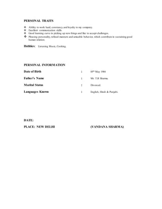 PERSONAL TRAITS
 Ability to work hard, constancy,and loyalty to my company.
 Excellent communication skills.
 Good learning curve in picking up new things and like to accept challenges.
 Pleasing personality, refined manners and amicable behavior, which contribute in sustaining good
human relation.
Hobbies: Listening Music, Cooking.
PERSONAL INFORMATION
Date of Birth : 05th May 1984
Father’s Name : Mr. T.R Sharma.
Marital Status : Divorced.
Languages Known : English, Hindi & Punjabi.
DATE:
PLACE: NEW DELHI (VANDANA SHARMA)
 