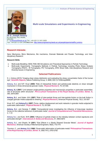 1
University of Leeds Institute of Particle Science & Engineering
Multi-scale Simulations and Experiments in Engineering
Dr S. Joseph Antony
BE, MSc(Engg), PhD, MASME,
MESCMSE
Research Interests:
Nano Mechanics, Micro Mechanics, Bio mechanics, Granular Materials and Powder Technology, and Inter-
disciplinary Research
Research Skills:
• Multi-scale Modelling: DEM, FEM, MD Simulations and Theoretical Approaches in Particle Technology
• Multi-scale Experiments: Tomography Methods in Particle Technology including Photo Stress Analysis
Tomography (PSAT), IR Tomography, PIV Tomography, AFM, Shear Cells, Inter-disciplinary Research and
Diversity Issues in Engineering.
Selected Publications
S. J. Antony (2015) “Imaging shear stress distribution and evaluating the stress concentration factor of the human
eye”, Scientific Reports, Nature Publishing Group, 5, 8899; DOI:10.1038/srep08899
Antony, S.J. and N.P. Kruyt (2009) ‘Role of interparticle friction and particle-scale elasticity on shear strength
mechanism in three dimensional granular media’, Physical Review E, 79, 031308.
Antony, S.J (2007) “Link between single-particle properties and macroscopic properties in particulate assemblies:
role of structures within structures”, Philosophical Transactions of the Royal Society of London, Series: A,
365, 2879-2891
Antony, S.J., and Sultan. M.A (2007) “Role of inter-particle forces and inter-particle friction on the bulk friction in
charged granular media subjected to shearing”, Physical Review E, American Physical Society, 75(1), 031307
Kruyt, N.P. and Antony,S.J (2007) ‘Force, relative displacement and work networks in granular media subjected to
quasi-static deformation’, Physical Review E, 75, 051308
Antony, S.J., and Sarangi, F (2006) “Computational study investigating the influence of long-range repulsive
forces on the collective behaviour of particulate media” Journal of Computational and Theoretical Nanoscience,
3, 1-10
Antony S.J., and Kuhn, M.R (2004) “Influence of particle shape on the interplay between contact signatures and
particulate strength”, International Jl. Solids and Structures, 41, 5863-5870
Antony, S.J., and Ghadiri, M (2001) “Size Effects in a Slowly Sheared Granular Media”, Journal of Applied
Mechanics, American Society of Mechanical Engineers, 68(5), 772-775
Thornton, C., and Antony, S.J (1998) “Quasi-static deformation of particulate media” Philosophical Transactions
of the Royal Society of London, Series: A, 356(1747), 2763-2782
E: S.J.Antony@leeds.ac.uk Tel.: +44 (0)113 343 2409;
Fax: +44 (0)113 434 2405Web link: http://www.engineering.leeds.ac.uk/people/speme/staff/s.j.antony
 