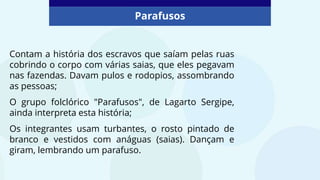 Parafusos
Contam a história dos escravos que saíam pelas ruas
cobrindo o corpo com várias saias, que eles pegavam
nas fazendas. Davam pulos e rodopios, assombrando
as pessoas;
O grupo folclórico "Parafusos", de Lagarto Sergipe,
ainda interpreta esta história;
Os integrantes usam turbantes, o rosto pintado de
branco e vestidos com anáguas (saias). Dançam e
giram, lembrando um parafuso.
 