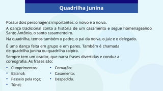 Quadrilha Junina
Possui dois personagens importantes: o noivo e a noiva.
A dança tradicional conta a história de um casamento e segue homenageando
Santo Antônio, o santo casamenteiro.
Na quadrilha, temos também o padre, o pai da noiva, o juiz e o delegado.
É uma dança feita em grupo e em pares. Também é chamada
de quadrilha junina ou quadrilha caipira.
Sempre tem um orador, que narra frases divertidas e conduz a
coreografia. As frases são:
• Cumprimentos;
• Balancê;
• Passeio pela roça;
• Túnel;
• Coroação;
• Casamento;
• Despedida.
 