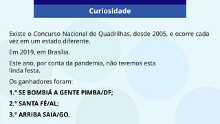 Curiosidade
Existe o Concurso Nacional de Quadrilhas, desde 2005, e ocorre cada
vez em um estado diferente.
Em 2019, em Brasília.
Este ano, por conta da pandemia, não teremos esta
linda festa.
Os ganhadores foram:
1.° SE BOMBIÁ A GENTE PIMBA/DF;
2.° SANTA FÉ/AL;
3.° ARRIBA SAIA/GO.
 