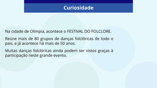 Curiosidade
Na cidade de Olímpia, acontece o FESTIVAL DO FOLCLORE.
Reúne mais de 80 grupos de danças folclóricas de todo o
pais, e já acontece há mais de 50 anos.
Muitas danças folclóricas ainda podem ser vistos graças à
participação neste grande evento.
 