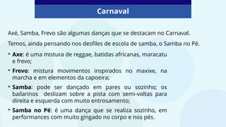 Carnaval
• Axe: é uma mistura de reggae, batidas africanas, maracatu
e frevo;
• Frevo: mistura movimentos inspirados no maxixe, na
marcha e em elementos da capoeira;
• Samba: pode ser dançado em pares ou sozinho; os
bailarinos deslizam sobre a pista com semi-voltas para
direita e esquerda com muito entrosamento;
• Samba no Pé: é uma dança que se realiza sozinho, em
performances com muito gingado no corpo e nos pés.
Axé, Samba, Frevo são algumas danças que se destacam no Carnaval.
Temos, ainda pensando nos desfiles de escola de samba, o Samba no Pé.
 