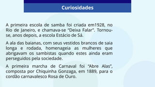 Curiosidades
A primeira escola de samba foi criada em1928, no
Rio de Janeiro, e chamava-se “Deixa Falar”. Tornou-
se, anos depois, a escola Estácio de Sá.
A ala das baianas, com seus vestidos brancos de saia
longa e rodada, homenageia as mulheres que
abrigavam os sambistas quando estes ainda eram
perseguidos pela sociedade.
A primeira marcha de Carnaval foi “Abre Alas”,
composta por Chiquinha Gonzaga, em 1889, para o
cordão carnavalesco Rosa de Ouro.
 