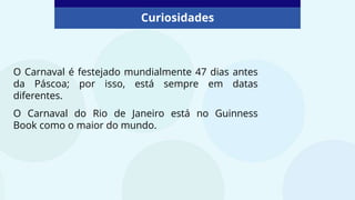 Curiosidades
O Carnaval é festejado mundialmente 47 dias antes
da Páscoa; por isso, está sempre em datas
diferentes.
O Carnaval do Rio de Janeiro está no Guinness
Book como o maior do mundo.
 
