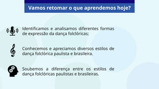 Vamos retomar o que aprendemos hoje?
Identificamos e analisamos diferentes formas
de expressão da dança folclóricas;
Conhecemos e apreciamos diversos estilos de
dança folclórica paulista e brasileira.
Soubemos a diferença entre os estilos de
dança folclóricas paulistas e brasileiras.
 
