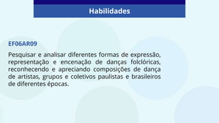 Habilidades
EF06AR09
Pesquisar e analisar diferentes formas de expressão,
representação e encenação de danças folclóricas,
reconhecendo e apreciando composições de dança
de artistas, grupos e coletivos paulistas e brasileiros
de diferentes épocas.
 