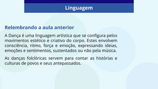 Linguagem
Relembrando a aula anterior
A Dança é uma linguagem artística que se configura pelos
movimentos estético e criativo do corpo. Estes envolvem
consciência, ritmo, força e emoção, expressando ideias,
emoções e sentimentos, sustentados ou não pela música.
As danças folclóricas servem para contar as histórias e
culturas de povos e seus antepassados.
 