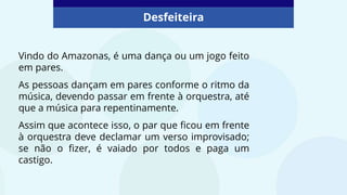 Desfeiteira
Vindo do Amazonas, é uma dança ou um jogo feito
em pares.
As pessoas dançam em pares conforme o ritmo da
música, devendo passar em frente à orquestra, até
que a música para repentinamente.
Assim que acontece isso, o par que ficou em frente
à orquestra deve declamar um verso improvisado;
se não o fizer, é vaiado por todos e paga um
castigo.
 