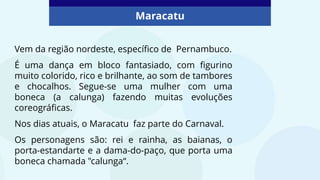 Maracatu
Vem da região nordeste, específico de Pernambuco.
É uma dança em bloco fantasiado, com figurino
muito colorido, rico e brilhante, ao som de tambores
e chocalhos. Segue-se uma mulher com uma
boneca (a calunga) fazendo muitas evoluções
coreográficas.
Nos dias atuais, o Maracatu faz parte do Carnaval.
Os personagens são: rei e rainha, as baianas, o
porta-estandarte e a dama-do-paço, que porta uma
boneca chamada "calunga“.
 