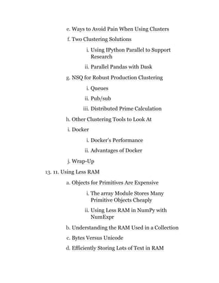 e. Ways to Avoid Pain When Using Clusters
f. Two Clustering Solutions
i. Using IPython Parallel to Support
Research
ii. Parallel Pandas with Dask
g. NSQ for Robust Production Clustering
i. Queues
ii. Pub/sub
iii. Distributed Prime Calculation
h. Other Clustering Tools to Look At
i. Docker
i. Docker’s Performance
ii. Advantages of Docker
j. Wrap-Up
13. 11. Using Less RAM
a. Objects for Primitives Are Expensive
i. The array Module Stores Many
Primitive Objects Cheaply
ii. Using Less RAM in NumPy with
NumExpr
b. Understanding the RAM Used in a Collection
c. Bytes Versus Unicode
d. Efficiently Storing Lots of Text in RAM
 