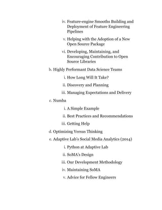 iv. Feature-engine Smooths Building and
Deployment of Feature Engineering
Pipelines
v. Helping with the Adoption of a New
Open Source Package
vi. Developing, Maintaining, and
Encouraging Contribution to Open
Source Libraries
b. Highly Performant Data Science Teams
i. How Long Will It Take?
ii. Discovery and Planning
iii. Managing Expectations and Delivery
c. Numba
i. A Simple Example
ii. Best Practices and Recommendations
iii. Getting Help
d. Optimizing Versus Thinking
e. Adaptive Lab’s Social Media Analytics (2014)
i. Python at Adaptive Lab
ii. SoMA’s Design
iii. Our Development Methodology
iv. Maintaining SoMA
v. Advice for Fellow Engineers
 