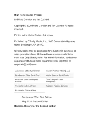 High Performance Python
by Micha Gorelick and Ian Ozsvald
Copyright © 2020 Micha Gorelick and Ian Ozsvald. All rights
reserved.
Printed in the United States of America.
Published by O’Reilly Media, Inc., 1005 Gravenstein Highway
North, Sebastopol, CA 95472.
O’Reilly books may be purchased for educational, business, or
sales promotional use. Online editions are also available for
most titles (http://oreilly.com). For more information, contact our
corporate/institutional sales department: 800-998-9938 or
corporate@oreilly.com.
Acquisitions Editor: Tyler Ortman Indexer: Potomac Indexing, LLC
Development Editor: Sarah Grey Interior Designer: David Futato
Production Editor: Christopher
Faucher
Cover Designer: Karen
Montgomery
Copyeditor: Arthur Johnson Illustrator: Rebecca Demarest
Proofreader: Sharon Wilkey
September 2014: First Edition
May 2020: Second Edition
Revision History for the Second Edition
 