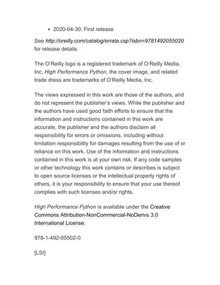 2020-04-30: First release
See http://oreilly.com/catalog/errata.csp?isbn=9781492055020
for release details.
The O’Reilly logo is a registered trademark of O’Reilly Media,
Inc. High Performance Python, the cover image, and related
trade dress are trademarks of O’Reilly Media, Inc.
The views expressed in this work are those of the authors, and
do not represent the publisher’s views. While the publisher and
the authors have used good faith efforts to ensure that the
information and instructions contained in this work are
accurate, the publisher and the authors disclaim all
responsibility for errors or omissions, including without
limitation responsibility for damages resulting from the use of or
reliance on this work. Use of the information and instructions
contained in this work is at your own risk. If any code samples
or other technology this work contains or describes is subject
to open source licenses or the intellectual property rights of
others, it is your responsibility to ensure that your use thereof
complies with such licenses and/or rights.
High Performance Python is available under the Creative
Commons Attribution-NonCommercial-NoDerivs 3.0
International License.
978-1-492-05502-0
[LSI]
 