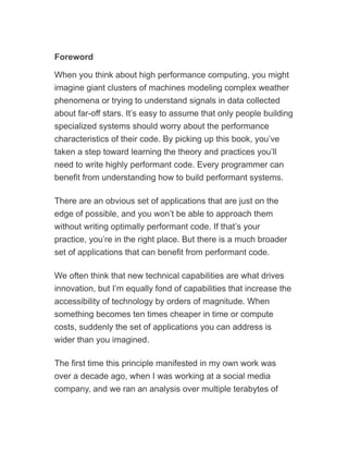 Foreword
When you think about high performance computing, you might
imagine giant clusters of machines modeling complex weather
phenomena or trying to understand signals in data collected
about far-off stars. It’s easy to assume that only people building
specialized systems should worry about the performance
characteristics of their code. By picking up this book, you’ve
taken a step toward learning the theory and practices you’ll
need to write highly performant code. Every programmer can
benefit from understanding how to build performant systems.
There are an obvious set of applications that are just on the
edge of possible, and you won’t be able to approach them
without writing optimally performant code. If that’s your
practice, you’re in the right place. But there is a much broader
set of applications that can benefit from performant code.
We often think that new technical capabilities are what drives
innovation, but I’m equally fond of capabilities that increase the
accessibility of technology by orders of magnitude. When
something becomes ten times cheaper in time or compute
costs, suddenly the set of applications you can address is
wider than you imagined.
The first time this principle manifested in my own work was
over a decade ago, when I was working at a social media
company, and we ran an analysis over multiple terabytes of
 